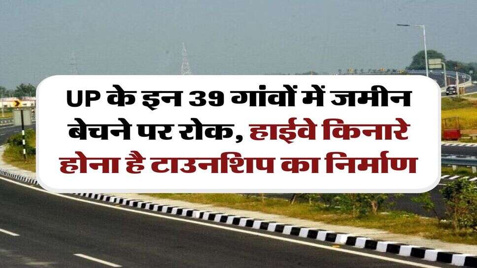 UP के इन 39 गांवों में जमीन बेचने पर रोक, हाईवे किनारे होना है टाउनशिप का निर्माण