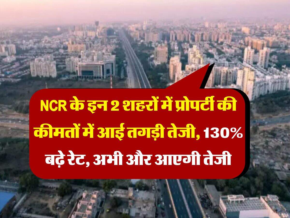 NCR के इन 2 शहरों में प्रोपर्टी की कीमतों में आई तगड़ी तेजी, 130% बढ़े रेट, अभी और आएगी तेजी