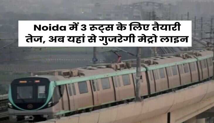 Noida में 3 रूट्स के लिए तैयारी तेज, अब यहां से गुजरेगी मेट्रो लाइन