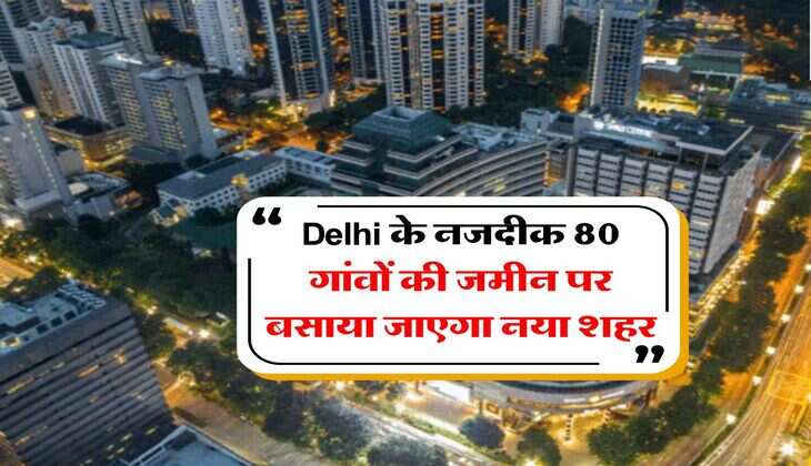Delhi के नजदीक 80 गांवों की जमीन पर बसाया जाएगा नया शहर, पहले चरण में 15 गांवों की जमीन होगी अधिग्रहण