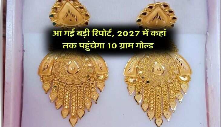 Gold Price : आ गई बड़ी रिपोर्ट, 2027 में कहां तक पहुंचेगा 10 ग्राम गोल्ड