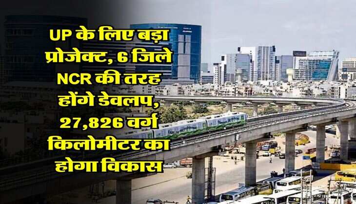 UP के लिए बड़ा प्रोजेक्ट, 6 जिले NCR की तरह होंगे डेवलप, 27,826 वर्ग किलोमीटर का होगा विकास