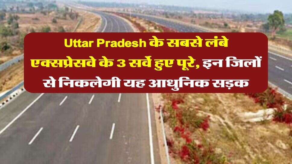Uttar Pradesh के सबसे लंबे एक्सप्रेसवे के 3 सर्वे हुए पूरे, इन जिलों से निकलेगी यह आधुनिक सड़क