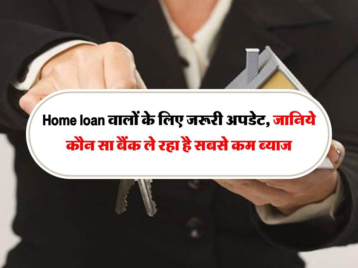 Home loan वालों के लिए जरूरी अपडेट, जानिये कौन सा बैंक ले रहा है सबसे कम ब्याज