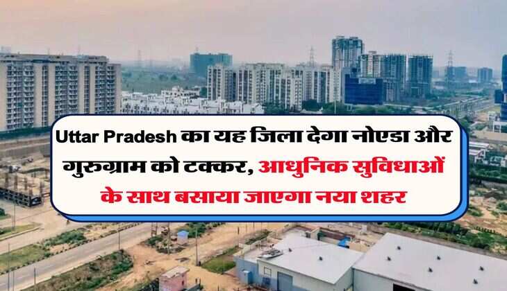 Uttar Pradesh का यह जिला देगा नोएडा और गुरुग्राम को टक्कर, आधुनिक सुविधाओं के साथ बसाया जाएगा नया शहर
