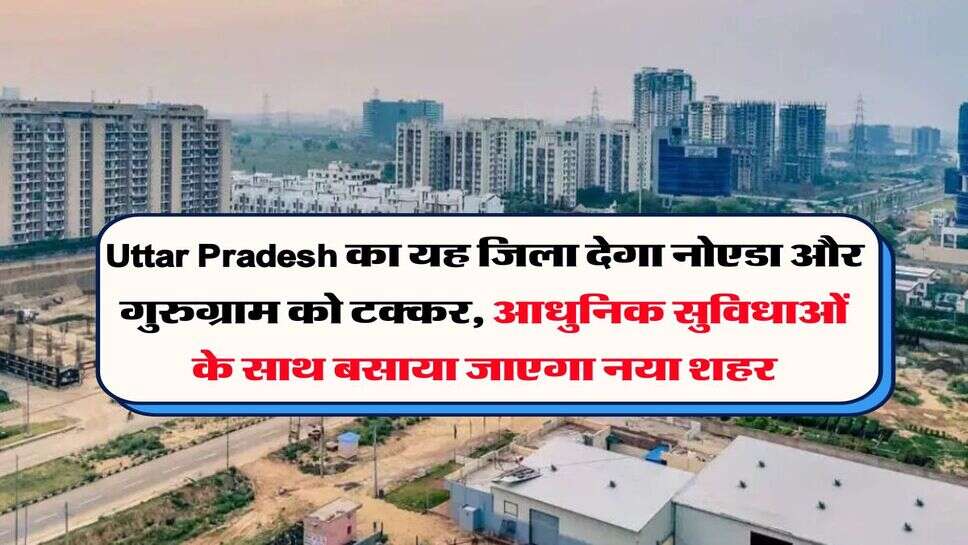 Uttar Pradesh का यह जिला देगा नोएडा और गुरुग्राम को टक्कर, आधुनिक सुविधाओं के साथ बसाया जाएगा नया शहर