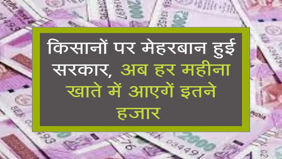 किसानों पर मेहरबान हुई सरकार, अब हर महीना खाते में आएगें इतने हजार&nbsp;