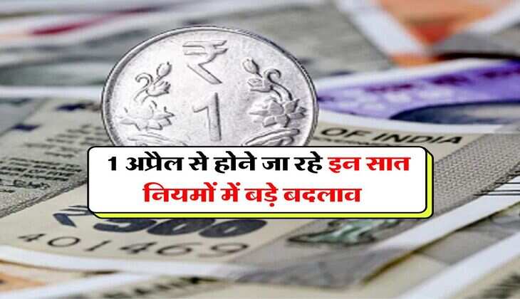 Rules Change : 1 अप्रैल से होने जा रहे इन सात नियमों में बड़े बदलाव, पड़ेगा आपकी जेब पर सीधा असर