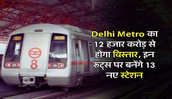 Delhi Metro का 12 हजार करोड़ से होगा विस्तार, इन रूट्स पर बनेंगे 13 नए स्टेशन