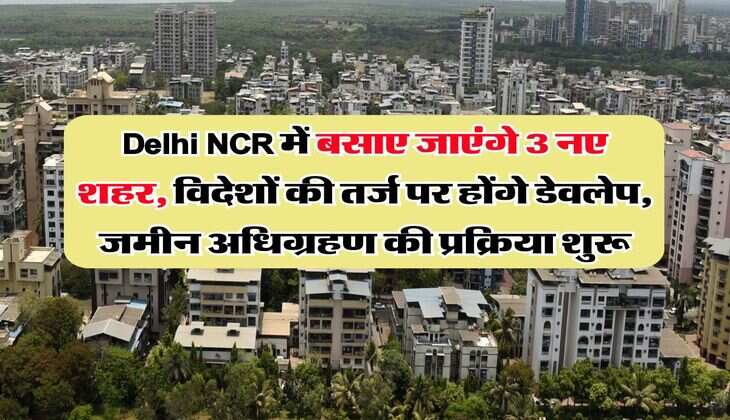 Delhi NCR में बसाए जाएंगे 3 नए शहर, विदेशों की तर्ज पर होंगे डेवलेप, जमीन अधिग्रहण की प्रक्रिया शुरू