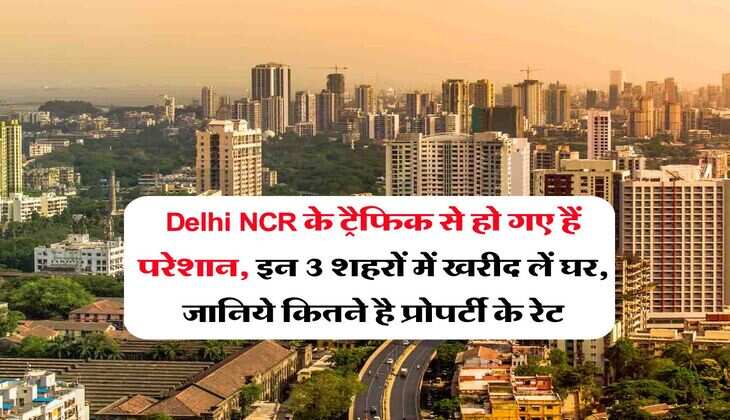 Delhi NCR के ट्रैफिक से हो गए हैं परेशान, इन 3 शहरों में खरीद लें घर, जानिये कितने है प्रोपर्टी के रेट