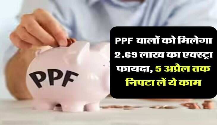 PPF वालों को मिलेगा 2.69 लाख का एक्स्ट्रा फायदा, 5 अप्रैल तक निपटा लें ये काम