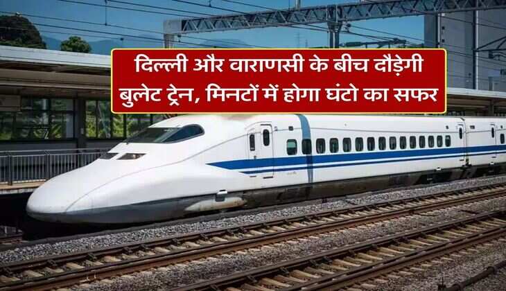 दिल्ली और वाराणसी के बीच दौड़ेगी बुलेट ट्रेन, मिनटों में होगा घंटो का सफर