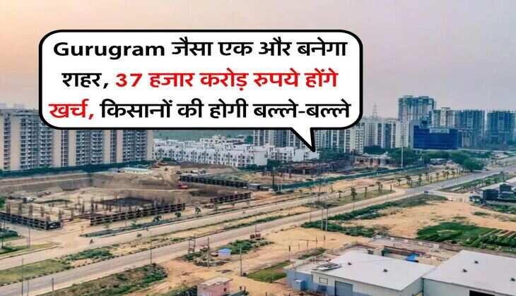 Gurugram जैसा एक और बनेगा शहर, 37 हजार करोड़ रुपये होंगे खर्च, किसानों की होगी बल्ले-बल्ले