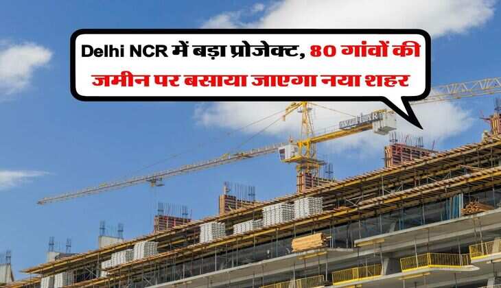 Delhi NCR में बड़ा प्रोजेक्ट, 80 गांवों की जमीन पर बसाया जाएगा नया शहर