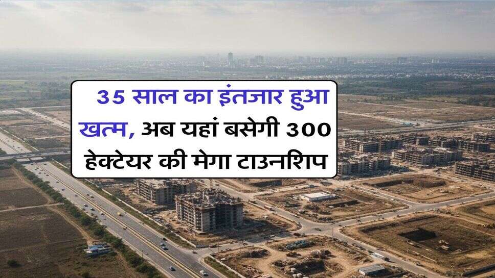 New Township : 35 साल का इंतजार हुआ खत्म, अब यहां बसेगी 300 हेक्टेयर की मेगा टाउनशिप