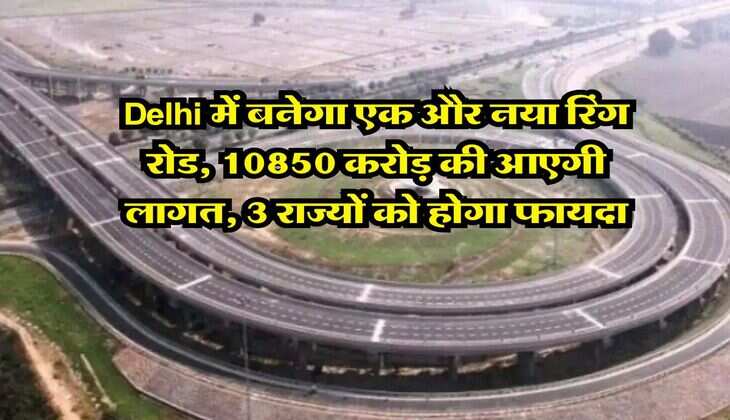 Delhi में बनेगा एक और नया रिंग रोड, 10850 करोड़ की आएगी लागत, 3 राज्यों को होगा फायदा