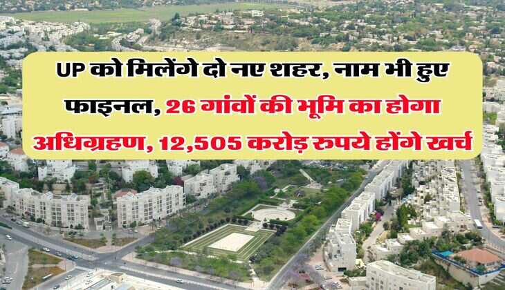 UP को मिलेंगे दो नए शहर, नाम भी हुए फाइनल, 26 गांवों की भूमि का होगा अधिग्रहण, 12,505 करोड़ रुपये होंगे खर्च