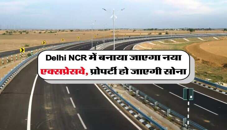 Delhi NCR में बनाया जाएगा नया एक्सप्रेसवे, प्रोपर्टी हो जाएगी सोना