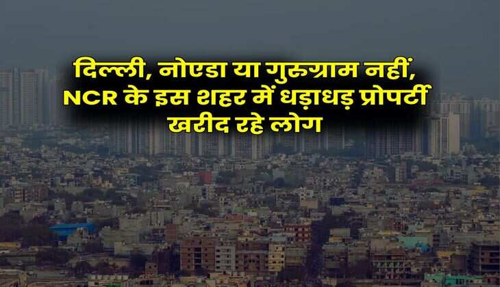 दिल्ली, नोएडा या गुरुग्राम नहीं, NCR के इस शहर में धड़ाधड़ प्रोपर्टी खरीद रहे लोग