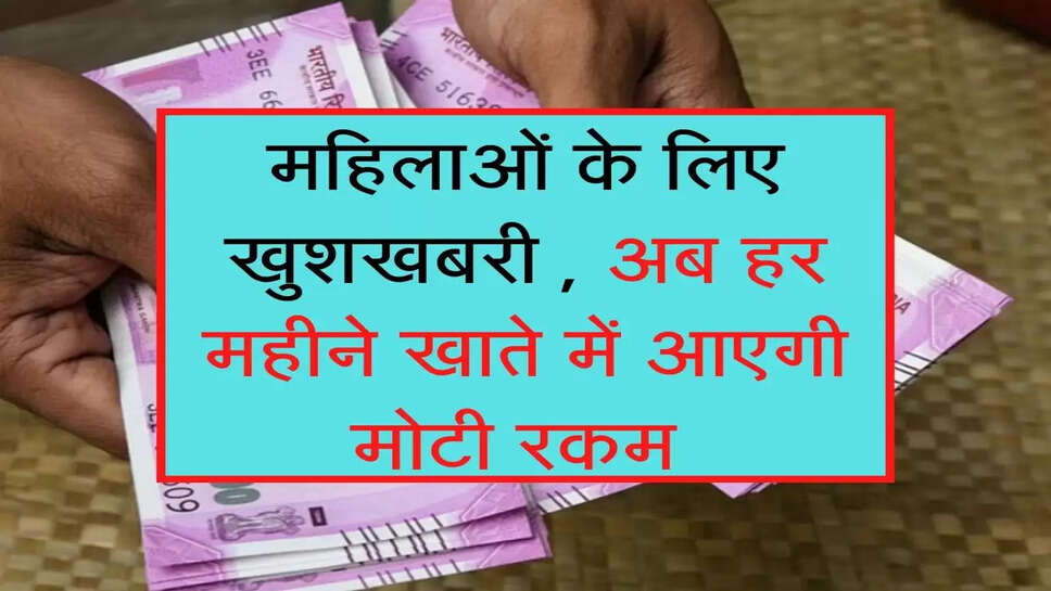 महिलाओं के लिए खुशखबरी , अब हर महीने खाते में आएगी मोटी रकम 