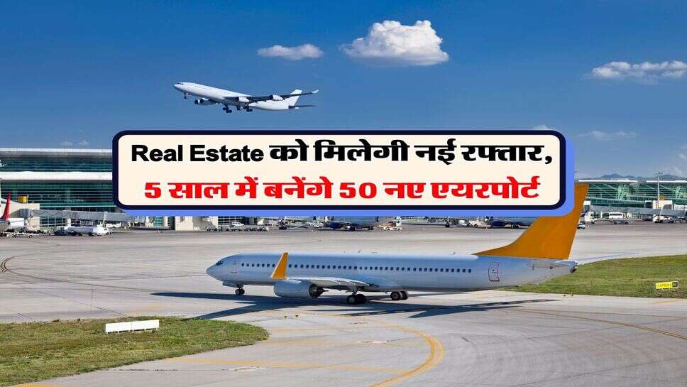 Real Estate को मिलेगी नई रफ्तार, 5 साल में बनेंगे 50 नए एयरपोर्ट