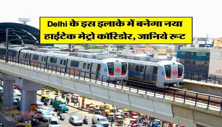 Delhi के इस इलाके में बनेगा नया हाईटेक मेट्रो कॉरिडोर, जानिये रूट
