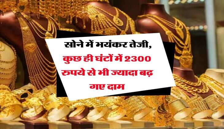 Gold Rate : सोने में भयंकर तेजी, कुछ ही घंटों में 2300 रुपये से भी ज्यादा बढ़ गए दाम