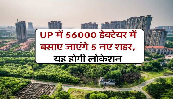 UP में 56000 हेक्टेयर में बसाए जाएंगे 5 नए शहर, यह होगी लोकेशन