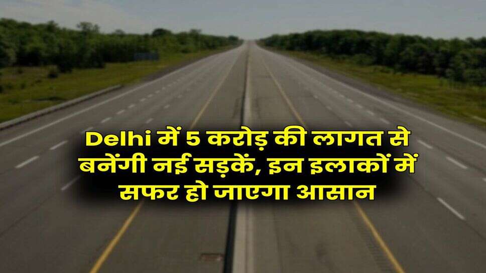 Delhi में 5 करोड़ की लागत से बनेंगी नई सड़कें, इन इलाकों में सफर हो जाएगा आसान