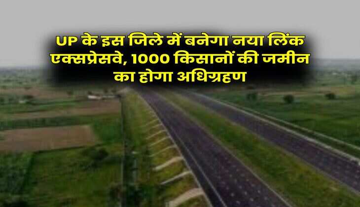 UP के इस जिले में बनेगा नया लिंक एक्सप्रेसवे, 1000 किसानों की जमीन का होगा अधिग्रहण