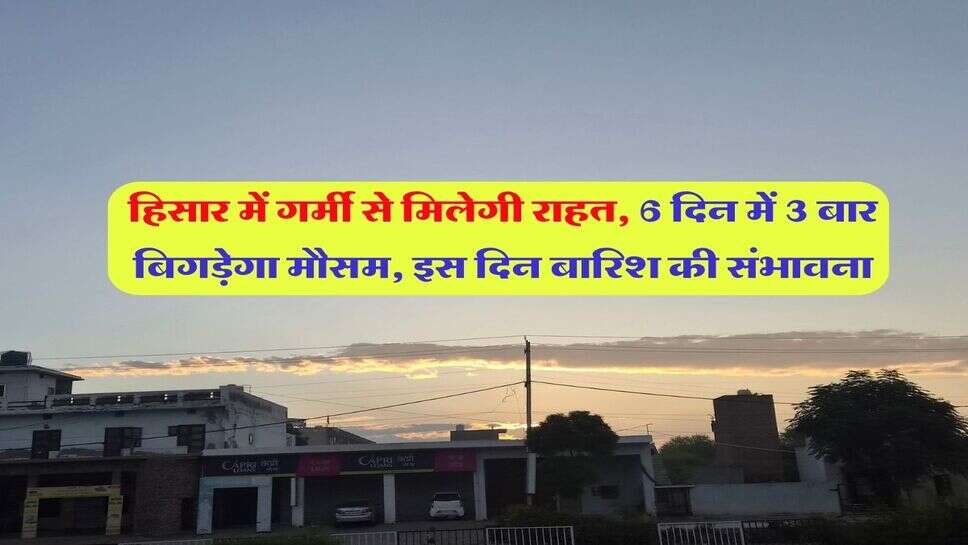 हिसार में गर्मी से मिलेगी राहत, 6 दिन में 3 बार बिगड़ेगा मौसम, इस दिन बारिश की संभावना