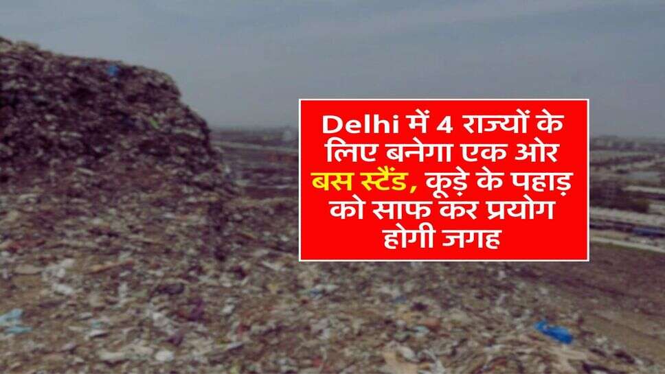 Delhi में 4 राज्यों के लिए बनेगा एक ओर बस स्टैंड, कूड़े के पहाड़ को साफ कर प्रयोग होगी जगह