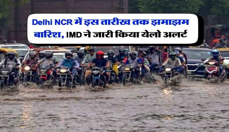 Delhi NCR में इस तारीख तक झमाझम बारिश, IMD ने जारी किया येलो अलर्ट