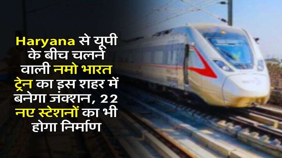 Haryana से यूपी के बीच चलने वाली नमो भारत ट्रेन का इस शहर में बनेगा जंक्शन, 22 नए स्टेशनों का भी होगा निर्माण