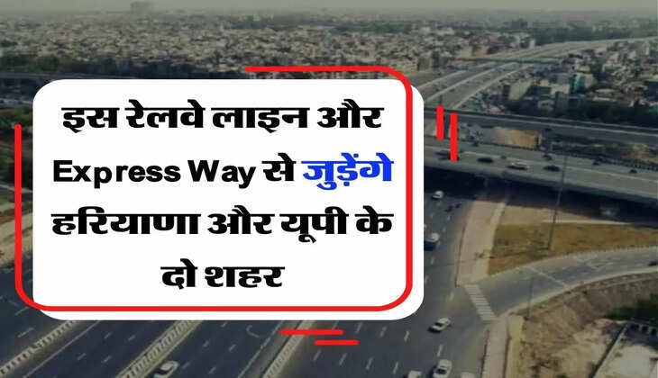 Indian Railway : इस रेलवे लाइन और Express Way से जुड़ेंगे हरियाणा और यूपी के दो शहर, मिनटों में होगा सफर