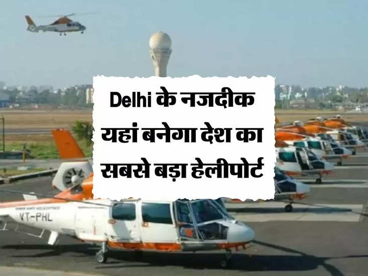 Delhi के नजदीक यहां बनेगा देश का सबसे बड़ा हेलीपोर्ट