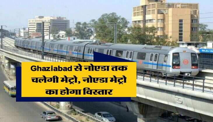 Ghaziabad से नोएडा तक चलेगी मेट्रो, नोएडा मेट्रो का होगा विस्तार