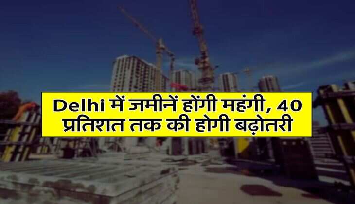 Delhi में जमीनें होंगी महंगी, 40 प्रतिशत तक की होगी बढ़ोतरी