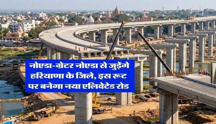 Haryana News : नोएडा-ग्रेटर नोएडा से जुड़ेंगे हरियाणा के जिले, इस रूट पर बनेगा नया एलिवेटेड रोड
