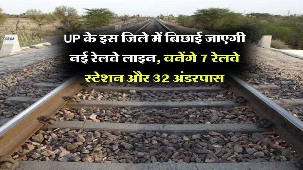 UP के इस जिले में बिछाई जाएगी नई रेलवे लाइन, बनेंगे 7 रेलवे स्टेशन और 32 अंडरपास