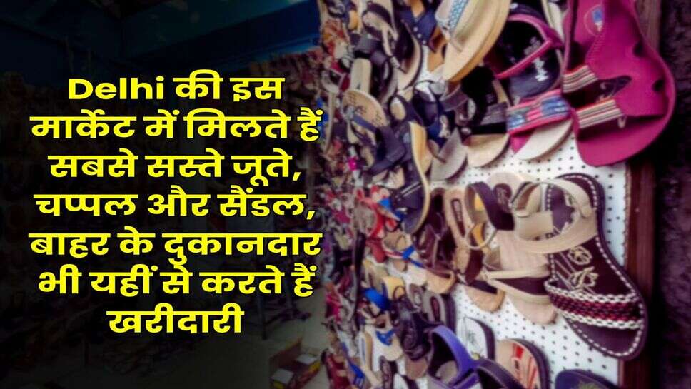 Delhi की इस मार्केट में मिलते हैं सबसे सस्ते जूते, चप्पल और सैंडल, बाहर के दुकानदार भी यहीं से करते हैं खरीदारी