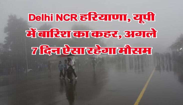 Delhi NCR हरियाणा, यूपी में बारिश का कहर, अगले 7 दिन ऐसा रहेगा मौसम