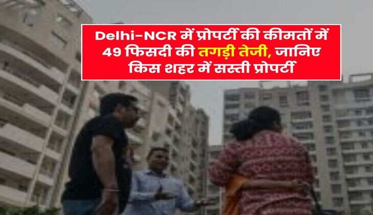 Delhi-NCR में प्रोपर्टी की कीमतों में 49 फिसदी की तगड़ी तेजी, जानिए किस शहर में सस्ती प्रोपर्टी
