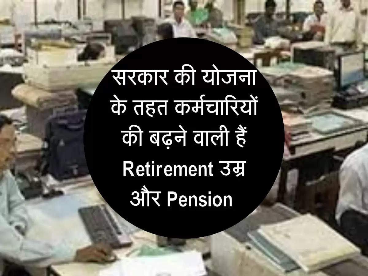 सरकार की योजना के तहत कर्मचारियों की बढ़ने वाली हैं Retirement उम्र और Pension 