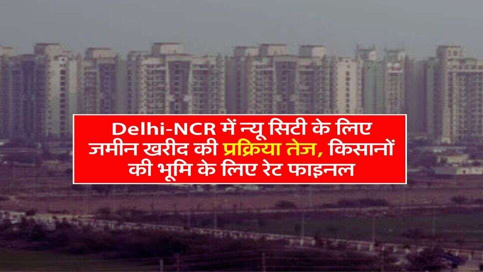 Delhi-NCR में न्यू सिटी के लिए जमीन खरीद की प्रक्रिया तेज, किसानों की भूमि के लिए रेट फाइनल