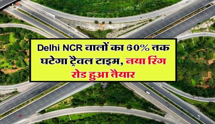 Delhi NCR वालों का 60% तक घटेगा ट्रैवल टाइम, नया रिंग रोड हुआ तैयार, इन शहरों को करेगा कनेक्ट
