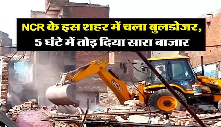 NCR के इस शहर में चला बुलडोजर, 5 घंटे में तोड़ दिया सारा बाजार