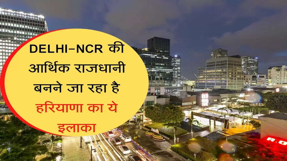 दिल्ली-एनसीआर की आर्थिक राजधानी बनने जा रहा है हरियाणा का ये इलाका, जानिये क्या होगा खास