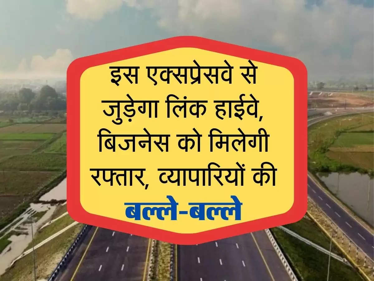 इस एक्सप्रेस वे से जुड़ेगा ये लिंक हाईवे, बिजनेस को मिलेगी रफ्तार, व्यापारियों की बल्ले-बल्ले